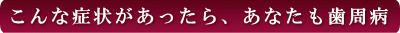 西条市 東予歯科 こんな症状があったらあなたも歯周病